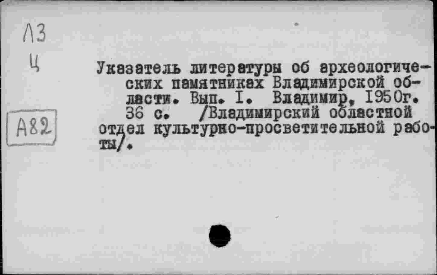 ﻿A3
U
&
Указатель литературы об археологических памятниках Владимирской области. Вып. I. Владимир, 1950г. 36 с. /Владимирский областной отдел культурно-просветительной работы/.